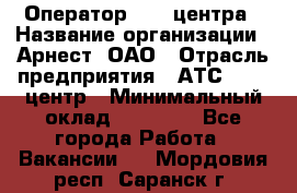 Оператор Call-центра › Название организации ­ Арнест, ОАО › Отрасль предприятия ­ АТС, call-центр › Минимальный оклад ­ 21 000 - Все города Работа » Вакансии   . Мордовия респ.,Саранск г.